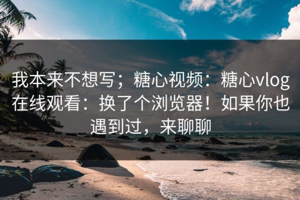 我本来不想写；糖心视频：糖心vlog在线观看：换了个浏览器！如果你也遇到过，来聊聊