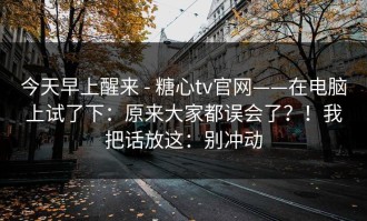 今天早上醒来 - 糖心tv官网——在电脑上试了下：原来大家都误会了？！我把话放这：别冲动