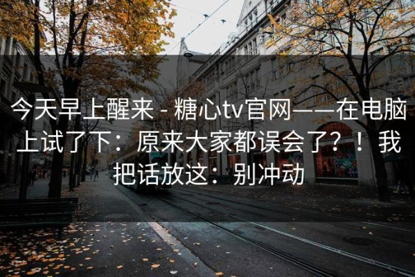 今天早上醒来 - 糖心tv官网——在电脑上试了下：原来大家都误会了？！我把话放这：别冲动