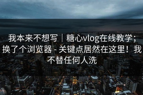 我本来不想写｜糖心vlog在线教学；换了个浏览器 - 关键点居然在这里！我不替任何人洗