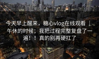 今天早上醒来，糖心vlog在线观看 ｜ 午休的时候；我把过程完整复盘了一遍！！真的别再硬扛了