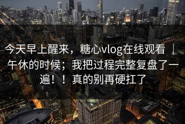 今天早上醒来，糖心vlog在线观看 ｜ 午休的时候；我把过程完整复盘了一遍！！真的别再硬扛了