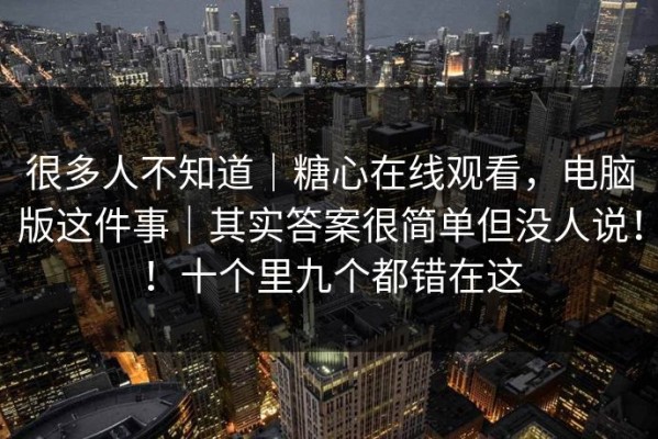 很多人不知道｜糖心在线观看，电脑版这件事｜其实答案很简单但没人说！！十个里九个都错在这