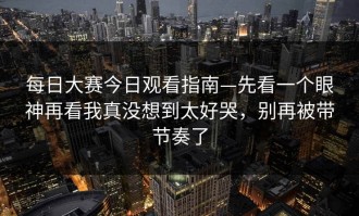 每日大赛今日观看指南—先看一个眼神再看我真没想到太好哭，别再被带节奏了