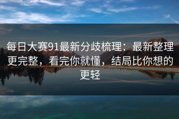 每日大赛91最新分歧梳理：最新整理更完整，看完你就懂，结局比你想的更轻
