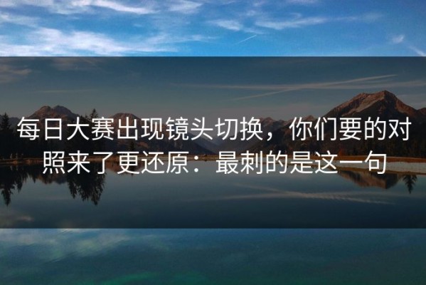 每日大赛出现镜头切换，你们要的对照来了更还原：最刺的是这一句