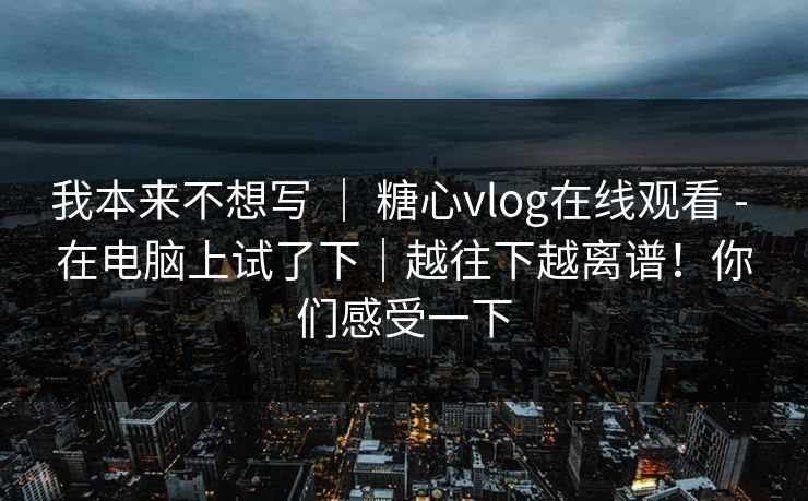 我本来不想写 ｜ 糖心vlog在线观看 - 在电脑上试了下｜越往下越离谱！你们感受一下