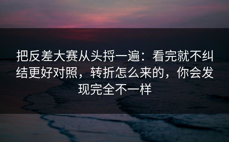 把反差大赛从头捋一遍:看完就不纠结更好对照,转折怎么来的,你会发现完全不一样 把反差大赛从头捋一遍:看完就不纠结更好对照,转折怎么来的,你会发现完全不一样