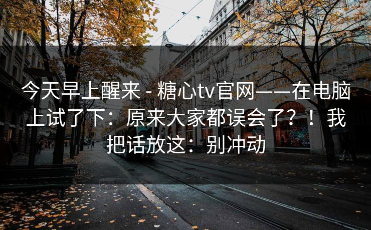 今天早上醒来 - 糖心tv官网——在电脑上试了下：原来大家都误会了？！我把话放这：别冲动