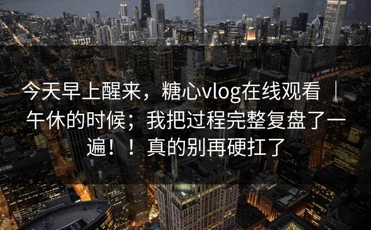 今天早上醒来，糖心vlog在线观看 ｜ 午休的时候；我把过程完整复盘了一遍！！真的别再硬扛了