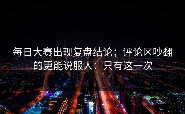 每日大赛出现复盘结论；评论区吵翻的更能说服人：只有这一次