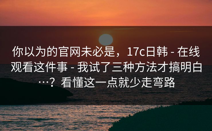 你以为的官网未必是，17c日韩 - 在线观看这件事 - 我试了三种方法才搞明白…？看懂这一点就少走弯路