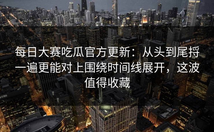 每日大赛吃瓜官方更新：从头到尾捋一遍更能对上围绕时间线展开，这波值得收藏