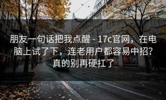 朋友一句话把我点醒 - 17c官网，在电脑上试了下，连老用户都容易中招？真的别再硬扛了