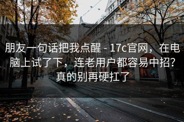 朋友一句话把我点醒 - 17c官网，在电脑上试了下，连老用户都容易中招？真的别再硬扛了