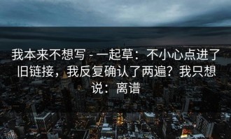 我本来不想写 - 一起草：不小心点进了旧链接，我反复确认了两遍？我只想说：离谱