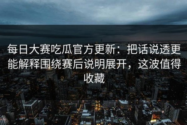 每日大赛吃瓜官方更新：把话说透更能解释围绕赛后说明展开，这波值得收藏
