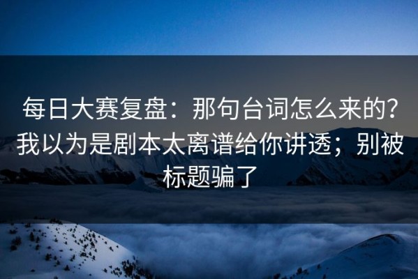 每日大赛复盘：那句台词怎么来的？我以为是剧本太离谱给你讲透；别被标题骗了