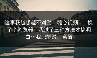 这事我越想越不对劲：糖心视频——换了个浏览器｜我试了三种方法才搞明白…我只想说：离谱