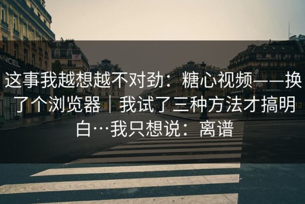 这事我越想越不对劲：糖心视频——换了个浏览器｜我试了三种方法才搞明白…我只想说：离谱