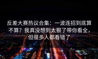 反差大赛热议合集：一波连招到底算不算？我真没想到太狠了带你看全，但很多人都看错了