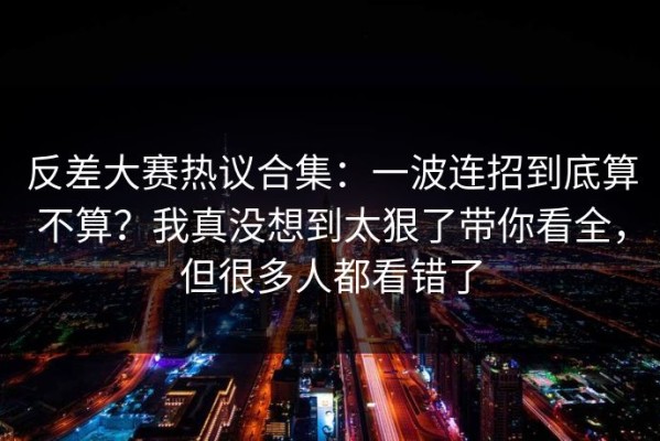 反差大赛热议合集：一波连招到底算不算？我真没想到太狠了带你看全，但很多人都看错了