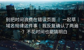 别把时间浪费在错误页面 ｜ 一起草｜域名规律这件事｜我反复确认了两遍…？不花时间也能搞明白