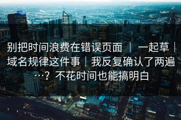 别把时间浪费在错误页面 ｜ 一起草｜域名规律这件事｜我反复确认了两遍…？不花时间也能搞明白