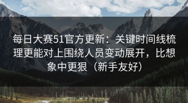 每日大赛51官方更新：关键时间线梳理更能对上围绕人员变动展开，比想象中更狠（新手友好）