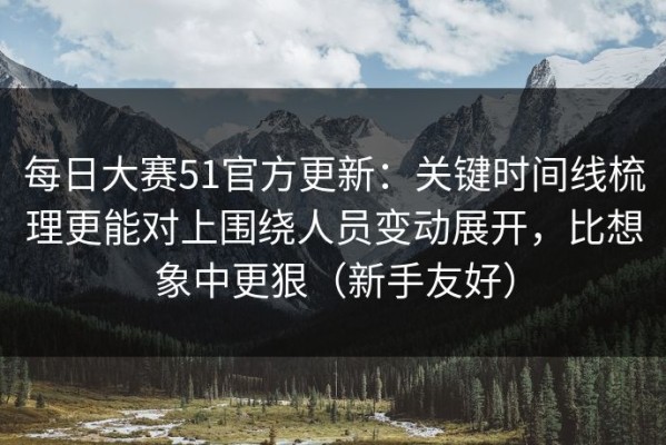 每日大赛51官方更新：关键时间线梳理更能对上围绕人员变动展开，比想象中更狠（新手友好）