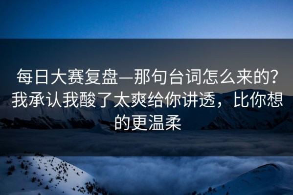 每日大赛复盘—那句台词怎么来的？我承认我酸了太爽给你讲透，比你想的更温柔