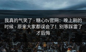 我真的气笑了 - 糖心tv官网：晚上刷的时候 - 原来大家都误会了！别等踩雷了才后悔