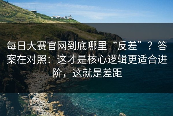 每日大赛官网到底哪里“反差”？答案在对照：这才是核心逻辑更适合进阶，这就是差距