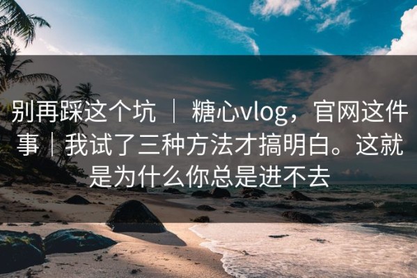 别再踩这个坑 ｜ 糖心vlog，官网这件事｜我试了三种方法才搞明白。这就是为什么你总是进不去