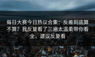 每日大赛今日热议合集：反差到底算不算？我反复看了三遍太温柔带你看全，建议反复看