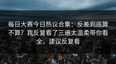 每日大赛今日热议合集：反差到底算不算？我反复看了三遍太温柔带你看全，建议反复看