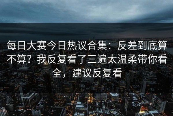 每日大赛今日热议合集：反差到底算不算？我反复看了三遍太温柔带你看全，建议反复看