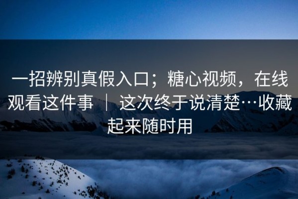 一招辨别真假入口；糖心视频，在线观看这件事 ｜ 这次终于说清楚…收藏起来随时用