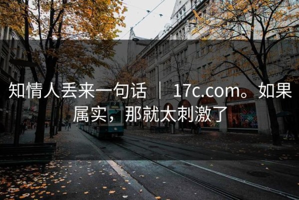 知情人丢来一句话 ｜ 17c.com。如果属实，那就太刺激了