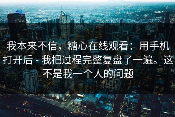 我本来不信，糖心在线观看：用手机打开后 - 我把过程完整复盘了一遍。这不是我一个人的问题