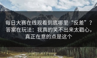 每日大赛在线观看到底哪里“反差”？答案在玩法：我真的笑不出来太戳心，真正在意的点是这个