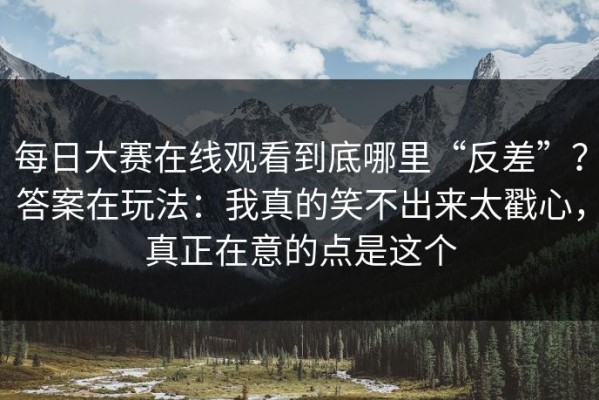 每日大赛在线观看到底哪里“反差”？答案在玩法：我真的笑不出来太戳心，真正在意的点是这个