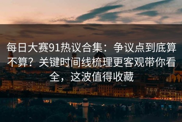 每日大赛91热议合集：争议点到底算不算？关键时间线梳理更客观带你看全，这波值得收藏