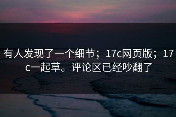 有人发现了一个细节；17c网页版；17c一起草。评论区已经吵翻了