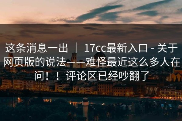 这条消息一出 ｜ 17cc最新入口 - 关于网页版的说法——难怪最近这么多人在问！！评论区已经吵翻了