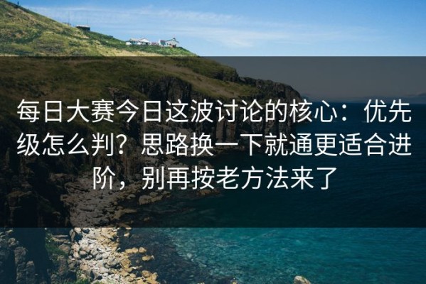每日大赛今日这波讨论的核心：优先级怎么判？思路换一下就通更适合进阶，别再按老方法来了