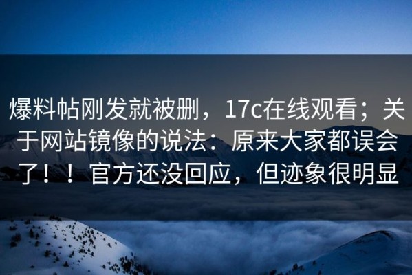 爆料帖刚发就被删，17c在线观看；关于网站镜像的说法：原来大家都误会了！！官方还没回应，但迹象很明显