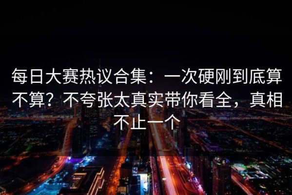 每日大赛热议合集：一次硬刚到底算不算？不夸张太真实带你看全，真相不止一个