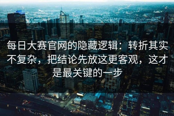 每日大赛官网的隐藏逻辑：转折其实不复杂，把结论先放这更客观，这才是最关键的一步