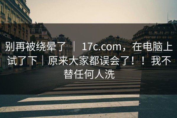 别再被绕晕了 ｜ 17c.com，在电脑上试了下｜原来大家都误会了！！我不替任何人洗